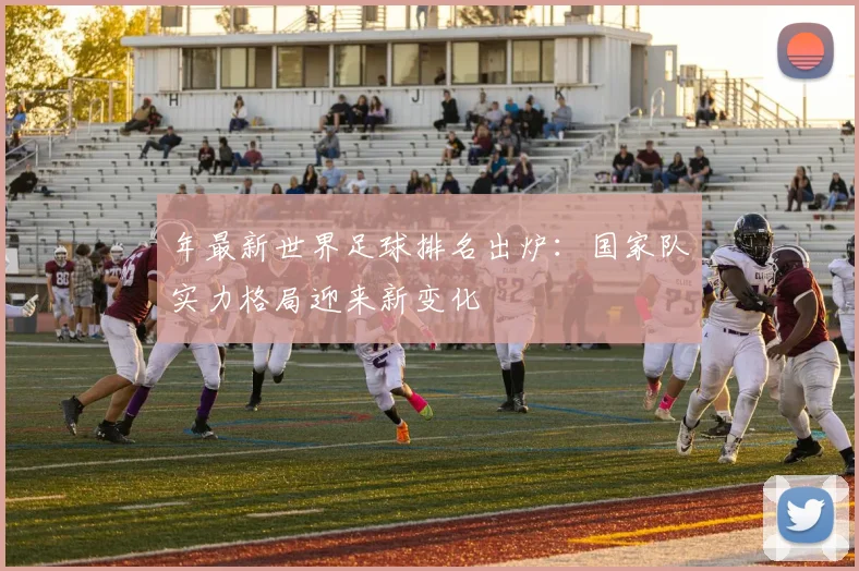 年最新世界足球排名出炉：国家队实力格局迎来新变化