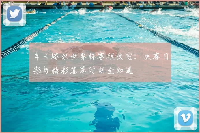 年卡塔尔世界杯赛程收官：决赛日期与精彩落幕时刻全知道