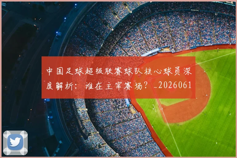 中国足球超级联赛球队核心球员深度解析：谁在主宰赛场？_20260610190322