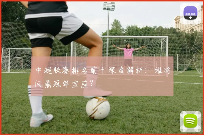 中超联赛排名前十深度解析：谁将问鼎冠军宝座？