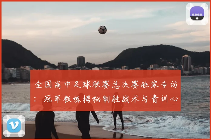 全国高中足球联赛总决赛独家专访：冠军教练揭秘制胜战术与青训心路