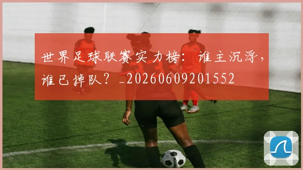世界足球联赛实力榜：谁主沉浮，谁已掉队？_20260609201552