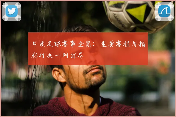 年度足球赛事全览：重要赛程与精彩对决一网打尽