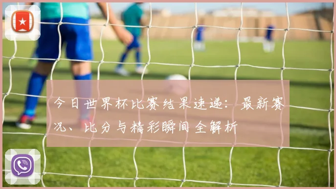 今日世界杯比赛结果速递：最新赛况、比分与精彩瞬间全解析